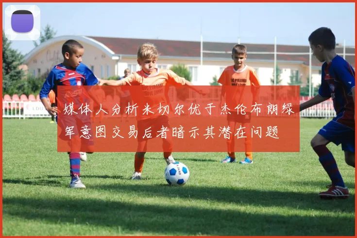 媒体人分析米切尔优于杰伦布朗绿军意图交易后者暗示其潜在问题