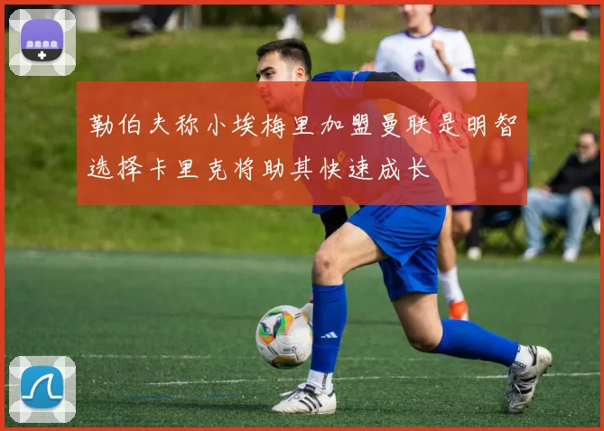 勒伯夫称小埃梅里加盟曼联是明智选择卡里克将助其快速成长