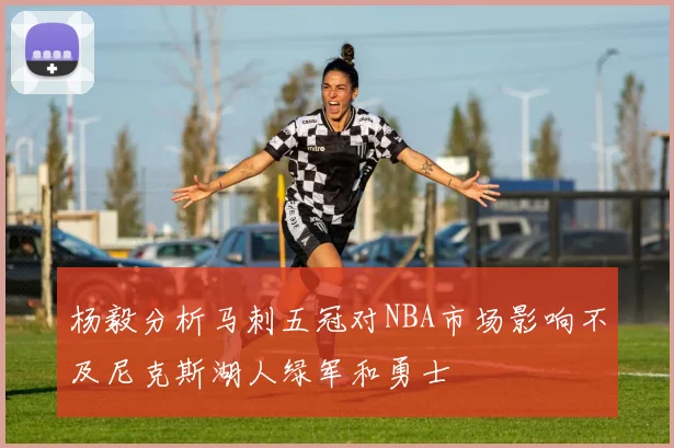 杨毅分析马刺五冠对NBA市场影响不及尼克斯湖人绿军和勇士
