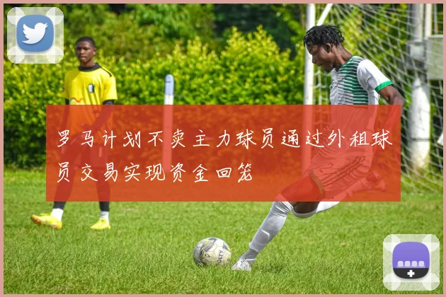 罗马计划不卖主力球员通过外租球员交易实现资金回笼