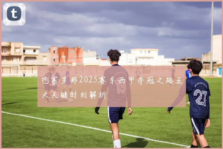 巴塞罗那2025赛季西甲夺冠之路五大关键时刻解析