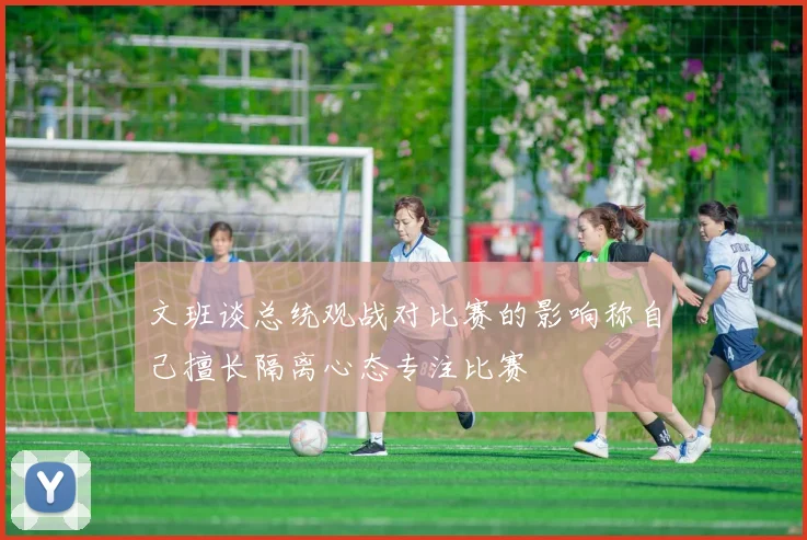 文班谈总统观战对比赛的影响称自己擅长隔离心态专注比赛