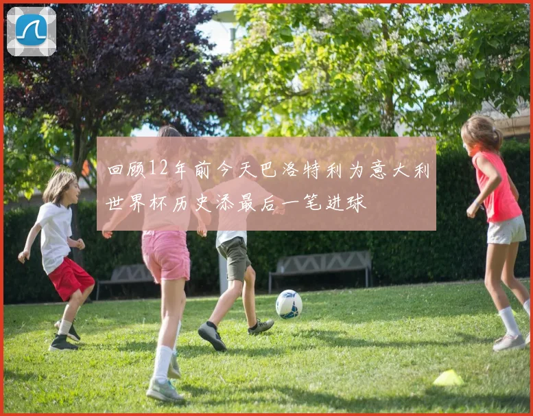 回顾12年前今天巴洛特利为意大利世界杯历史添最后一笔进球