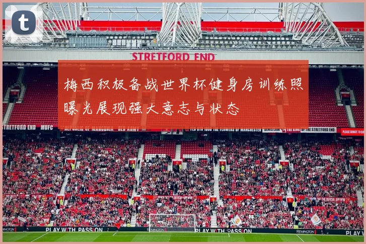 梅西积极备战世界杯健身房训练照曝光展现强大意志与状态