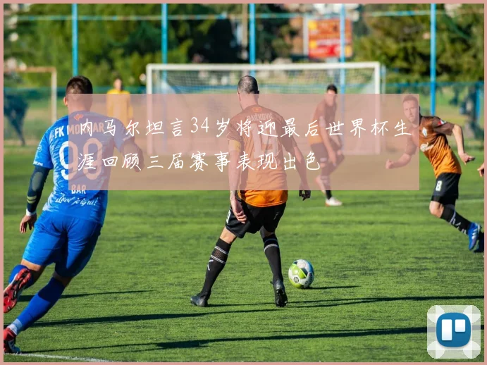 内马尔坦言34岁将迎最后世界杯生涯回顾三届赛事表现出色