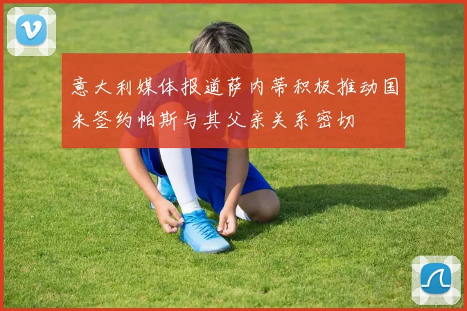 意大利媒体报道萨内蒂积极推动国米签约帕斯与其父亲关系密切