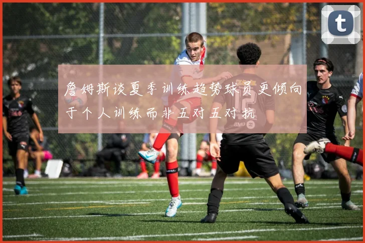 詹姆斯谈夏季训练趋势球员更倾向于个人训练而非五对五对抗