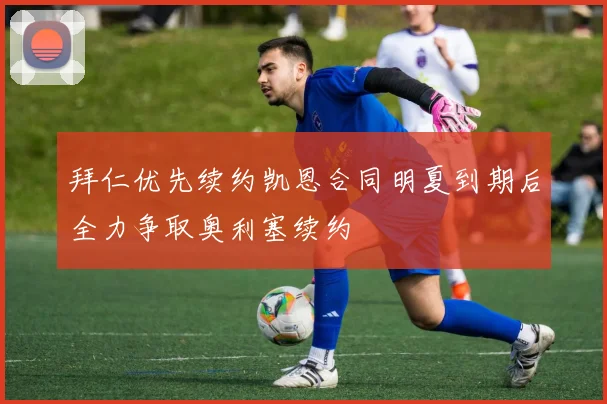 拜仁优先续约凯恩合同明夏到期后全力争取奥利塞续约